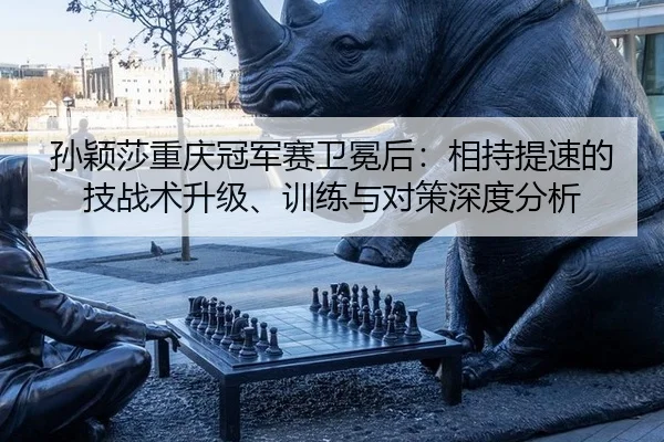 孙颖莎重庆冠军赛卫冕后：相持提速的技战术升级、训练与对策深度分析